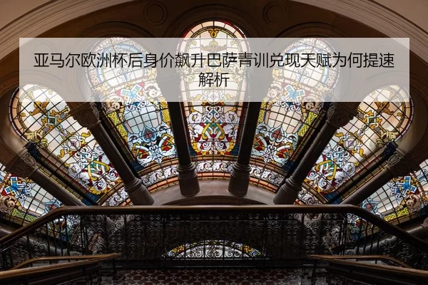 亚马尔欧洲杯后身价飙升巴萨青训兑现天赋为何提速解析