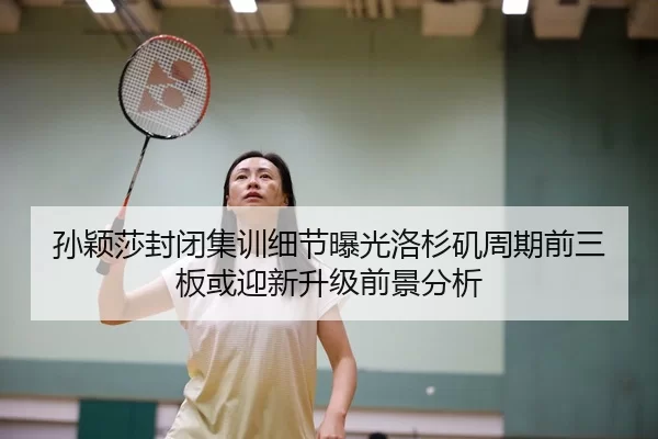 孙颖莎封闭集训细节曝光洛杉矶周期前三板或迎新升级前景分析