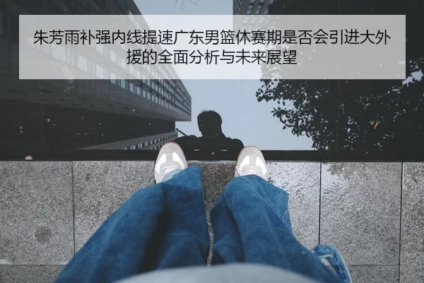朱芳雨补强内线提速广东男篮休赛期是否会引进大外援的全面分析与未来展望