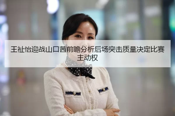 王祉怡迎战山口茜前瞻分析后场突击质量决定比赛主动权