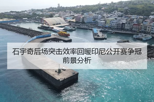 石宇奇后场突击效率回暖印尼公开赛争冠前景分析