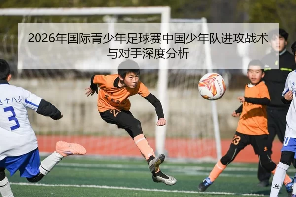2026年国际青少年足球赛中国少年队进攻战术与对手深度分析