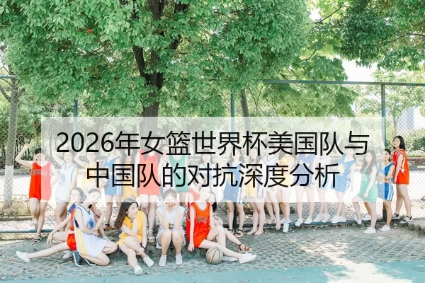 2026年女篮世界杯美国队与中国队的对抗深度分析