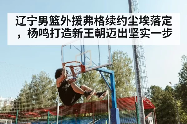 辽宁男篮外援弗格续约尘埃落定，杨鸣打造新王朝迈出坚实一步