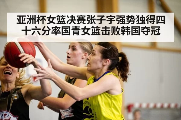 亚洲杯女篮决赛张子宇强势独得四十六分率国青女篮击败韩国夺冠