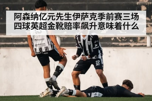 阿森纳亿元先生伊萨克季前赛三场四球英超金靴赔率飙升意味着什么