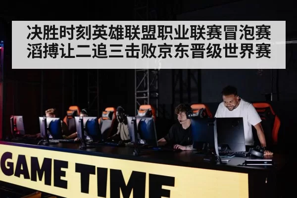 决胜时刻英雄联盟职业联赛冒泡赛滔搏让二追三击败京东晋级世界赛