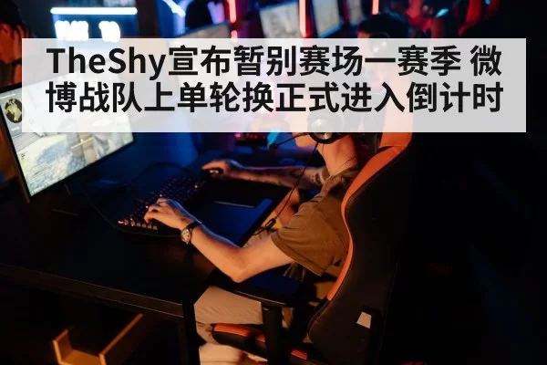 TheShy宣布暂别赛场一赛季 微博战队上单轮换正式进入倒计时