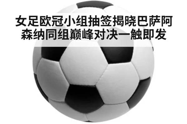 女足欧冠小组抽签揭晓巴萨阿森纳同组巅峰对决一触即发