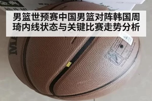 男篮世预赛中国男篮对阵韩国周琦内线状态与关键比赛走势分析